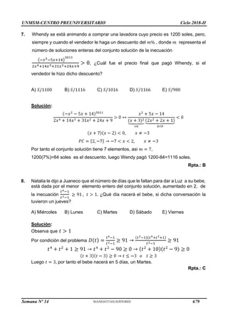UNMSM-CENTRO PREUNIVERSITARIO Ciclo 2018-II
Semana Nº 14 (Prohibida su reproducción y venta) Pág. 64
7. Whendy se está animando a comprar una lavadora cuyo precio es 1200 soles, pero,
siempre y cuando el vendedor le haga un descuento del , donde representa el
número de soluciones enteras del conjunto solución de la inecuación
, ¿Cuál fue el precio final que pagó Whendy, si el
vendedor le hizo dicho descuento?
A) B) C) D) E)
Solución:
Por tanto el conjunto solución tiene 7 elementos, asi ,
1200(7%)=84 soles es el descuento, luego Wendy pagó 1200-84=1116 soles.
Rpta.: B
8. Natalia le dijo a Juaneco que el número de días que le faltan para dar a Luz a su bebe,
está dada por el menor elemento entero del conjunto solución, aumentado en 2, de
la inecuación ¿Qué día nacerá el bebe, si dicha conversación la
tuvieron un jueves?
C) Martes D) Sábado E) Viernes
A) Miércoles B) Lunes
Solución:
Observa que
Por condición del problema
Luego por tanto el bebe nacerá en 5 días, un Martes.
Rpta.: C
679
 