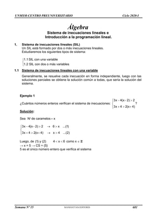 UNMSM-CENTRO PREUNIVERSITARIO Ciclo 2020-I
Semana Nº 15 (Prohibida su reproducción y venta) Pág. 30
Álgebra
Sistema de inecuaciones lineales e
Introducción a la programación lineal.
1. Sistema de inecuaciones lineales (SIL)
Un SIL está formado por dos o más inecuaciones lineales.
Estudiaremos los siguientes tipos de sistema:
1.1 SIL con una variable
1.2 SIL con dos o más variables



1.1 Sistema de inecuaciones lineales con una variable
Generalmente, se resuelve cada inecuación en forma independiente, luego con las
soluciones parciales se obtiene la solución común a todas, que sería la solución del
sistema.
3x  4(x 2)  2
3x  4  2(x 4)






?
N  x
Ejemplo 1
¿Cuántos números enteros verifican el sistema de inecuaciones:
Solución:
Sea de caramelos
6  x ...(1)
3x  4(x 2)  2
3x  4  2(x 4) x 4 ...(2)




 


(1) y (2)
Luego, de 6
x
 
4 como x  Z
→ x = 5 → CS = {5}
5 es el único número entero que verifica el sistema
681
 