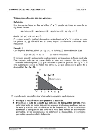 UNMSM-CENTRO PREUNIVERSITARIO Ciclo 2020-I
Semana Nº 15 (Prohibida su reproducción y venta) Pág. 31
*Inecuaciones lineales con dos variables
Definición
Una inecuación lineal en las variables ―x‖ y ―y‖ puede escribirse en una de las
siguientes formas:
ax by c 0 ; ax by c 0 ; ax by c 0 ; ax by c 0
           
donde  
a,b y c  R con 
ab 0.
El conjunto solución (gráfica) de una inecuación lineal en ―x‖ e ―y‖ consiste en todos
los puntos (x, y) ubicados en el plano, cuyas coordenadas satisfacen dicha
inecuación.
Ejemplo 2:
Con respecto a la inecuación 2x 3y 12
  , el punto (3;1) es una solución pues
El conjunto solución gráficamente es el semiplano sombreado en la figura mostrada.
Este conjunto solución se puede dividir en dos subconjuntos. Un subconjunto
nsiste en todos los pares (x, y) que satisfacen la parte de igualdad 2x + 3y = 12. El
otro subconjunto consta de todos los pares (x, y) que satisfacen la parte de la
desigualdad 2x 3y 12
  .
Y
X
O 5
2x+3y=12
Recta frontera
4
3
2
1
1 2 3 4 6
El procedimiento para determinar el semiplano apropiado es el siguiente:
1. Grafique la recta frontera que presenta la ecuación.
2. Determine el lado de la recta que satisface la desigualdad estricta. Para
determinar esto, se puede seleccionar un punto arbitrario en cualquier lado de
la recta y sustituir sus coordenadas en la desigualdad. Si las coordenadas
satisfacen la desigualdad, ese lado de la recta está incluido en el semiplano
permisible. Si las coordenadas no satisfacen la desigualdad, el semiplano
permisible cae del otro lado de la recta.
682
 