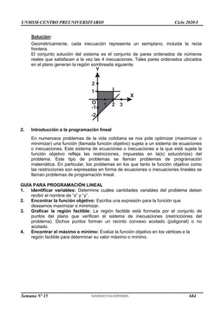 UNMSM-CENTRO PREUNIVERSITARIO Ciclo 2020-I
Semana Nº 15 (Prohibida su reproducción y venta) Pág. 33
Solución:
Geométricamente, cada inecuación representa un semiplano, incluida la recta
frontera.
El conjunto solución del sistema es el conjunto de pares ordenados de números
reales que satisfacen a la vez las 4 inecuaciones. Tales pares ordenados ubicados
en el plano generan la región sombreada siguiente.
Y
X
O
2
-1
1 2 3
-2
1
2. Introducción a la programación lineal
En numerosos problemas de la vida cotidiana se nos pide optimizar (maximizar o
minimizar) una función (llamada función objetivo) sujeta a un sistema de ecuaciones
o inecuaciones. Este sistema de ecuaciones o inecuaciones a la que está sujeta la
función objetivo refleja las restricciones, impuestas en la(s) solución(es) del
problema. Este tipo de problemas se llaman problemas de programación
matemática. En particular, los problemas en los que tanto la función objetivo como
las restricciones son expresadas en forma de ecuaciones o inecuaciones lineales se
llaman problemas de programación lineal.
GUÍA PARA PROGRAMACIÓN LINEAL
1. Identificar variables: Determine cuáles cantidades variables del problema deben
recibir el nombre de ―x‖ y ―y‖.
2. Encontrar la función objetivo: Escriba una expresión para la función que
deseamos maximizar o minimizar.
3. Graficar la región factible: La región factible está formada por el conjunto de
puntos del plano que verifican el sistema de inecuaciones (restricciones del
problema). Dichos puntos forman un recinto convexo acotado (poligonal) o no
acotado.
4. Encontrar el máximo o mínimo: Evalúe la función objetivo en los vértices e la
región factible para determinar su valor máximo o mínimo.
684
 