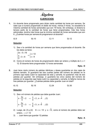 UNMSM-CENTRO PREUNIVERSITARIO Ciclo 2020-I
Semana Nº 15 (Prohibida su reproducción y venta) Pág. 48
Álgebra
EJERCICIOS
1. Un docente tiene programado para dictar cierta cantidad de horas por semana. Se
sabe que si tuviera programado el doble de horas, menos 5 horas, no excedería la
máxima cantidad de horas semanales que son 19 horas. Sin embargo, si dictaría la
tercera parte de la cantidad de horas que tiene programadas, más tres horas
adicionales, tendría más horas que la mínima cantidad de horas semanales que son
6. ¿Cuántas horas por semana le programaron al docente?
A) 9 B) 10 C) 11 D) 12
Solución:
1) Sea x la cantidad de horas por semana que tiene programadas el docente. De
los datos se tiene:
2x 5 19
x 12
x
x 9
3 6
3
 





 

  


2) Como el número de horas de programación debe ser entero y múltiplo de 3, x =
12. El docente tiene programadas 12 horas semanales
Rpta.: D
2. Juan tiene cierto número de pelotas idénticas y desea guardarlas en dos cajas de
distinto tamaño. Si guardaría las tres cuartas partes del número de pelotas en la
primera caja hasta cubrir la capacidad de esta y cerrarla, le quedarían más de dos
pelotas por guardar. Sin embargo, si guardaría los cinco sextos del número de
pelotas en la segunda caja hasta cubrir su capacidad y cerrarla, le faltaría menos de
tres pelotas por guardar. ¿Cuántas pelotas debe guardar Juan en total?
A) 12 B) 18 C) 24 D) 30
Solución:
1) Sea x el número de pelotas que debe guardar Juan:
0
0
3x x
x 2 2 , x 4 ...(1)
4 4
5x x
x 3 3 , x 6 ...(2)
6 6

    




    


2) Luego, de (1) y (2) 8 x 18
  y
0
x 12
 , como el número de pelotas debe ser
entero, → x = 12
3)  Juan tiene que guardar 12 pelotas
Rpta.: A
686
 