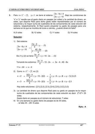 UNMSM-CENTRO PREUNIVERSITARIO Ciclo 2020-I
Semana Nº 15 (Prohibida su reproducción y venta) Pág. 49
3. Para  
x 1

  , y  se tiene el sistema
3x 4y 4
2x 1
y 0
 





. Bajo las condiciones de
―x‖ e ―y‖ resulta que el gasto diario en pasajes (en soles) y la cantidad de dinero, en
soles, que dispone Raúl para dicho gasto están representados por el número de
soluciones y la mayor suma de cuadrados de las componentes de cada solución del
sistema, respectivamente. Si Raúl quiere proyectar su gasto de pasajes para una
semana en la que se moviliza de lunes a viernes, ¿cuánto dinero le falta?
A) 6 soles B) 12 soles C) 11 soles D) 14 soles
Solución:
1) Del sistema:
3x 4
y (1)
3x 4y 4
1 40 8x
4
4
2x y 0
y (2)
 





 
 

 

 


De (1) y (2) se tiene
3x 4
y 10 2x
4

   … (3)
Tomando los extremos:
3x 4
10 2x
4

   3x 4 40 8x
  
11x 44
  x 4

2) Como  
x 1

  en (3)
3(2) 4 1
x 2 y 10 2(2) y 6 y y 1,2,3,4,5
4 2
3(3) 4 5
x 3 y 10 2(3) y 4 y y 2,3
4 4

           

           
Z
Z
Hay siete soluciones:              
2,1 , 2,2 , 2,3 , 2,4 , 2,5 , 3,2 , 3,3
3) La cantidad de dinero que dispone Raúl para su gasto en pasajes es la mayor
suma de cuadrados de las componentes de cada solución es decir 22
+52
= 29
soles.
Gasto diario en pasajes es el número de soluciones: 7 soles
4) En una semana su gasto diario de pasajes es de 35 soles,
le falta 35 – 29= 6 soles
Rpta.: A
687
 