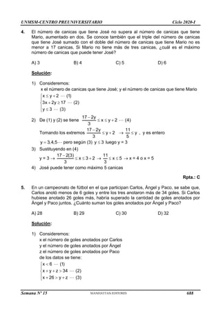 UNMSM-CENTRO PREUNIVERSITARIO Ciclo 2020-I
Semana Nº 15 (Prohibida su reproducción y venta) Pág. 50
4. El número de canicas que tiene José no supera al número de canicas que tiene
Mario, aumentado en dos. Se conoce también que el triple del número de canicas
que tiene José sumado con el doble del número de canicas que tiene Mario no es
menor a 17 canicas. Si Mario no tiene más de tres canicas, ¿cuál es el máximo
número de canicas que puede tener José?
A) 3 B) 4 C) 5 D) 6
Solución:
1) Consideremos:
x el número de canicas que tiene José; y el número de canicas que tiene Mario
x y 2 (1)
3x 2y 17 (2)
y 3 (3)
 


 

 

2) De (1) y (2) se tiene
17 2y
x y 2 (4)
3

  
Tomando los extremos
17 2y
y 2
3

  
11
y
5
 , y es entero
y 3,4,5
 pero según (3) y 3
 luego y = 3
3) Sustituyendo en (4)
y = 3 
17 2(3)
x 3 2
3

   
11
x 5
3
   x = 4 o x = 5
4) José puede tener como máximo 5 canicas
Rpta.: C
5. En un campeonato de fútbol en el que participan Carlos, Ángel y Paco, se sabe que,
Carlos anotó menos de 6 goles y entre los tres anotaron más de 34 goles. Si Carlos
hubiese anotado 26 goles más, habría superado la cantidad de goles anotados por
Ángel y Paco juntos. ¿Cuánto suman los goles anotados por Ángel y Paco?
A) 28 B) 29 C) 30 D) 32
Solución:
1) Consideremos:
x el número de goles anotados por Carlos
y el número de goles anotados por Ángel
z el número de goles anotados por Paco
de los datos se tiene:
x 6 (1)
x y z 34 (2)
x 26 y z (3)



  

   

688
 