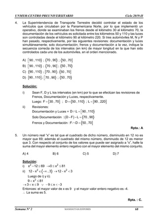 UNMSM-CENTRO PREUNIVERSITARIO Ciclo 2019-II
Semana Nº 2 (Prohibida su reproducción y venta) Pág. 49
4. La Superintendencia de Transporte Terrestre decidió controlar el estado de los
vehículos que circulaban por la Panamericana Norte, por lo que implementó un
operativo, donde se examinaban los frenos desde el kilómetro 30 al kilómetro 70, la
documentación de los vehículos es solicitada entre los kilómetros 50 y 110 y las luces
son controladas desde el kilómetro 90 al kilómetro 220. Si tres automóviles M, N y P
han pasado, respectivamente, por las siguientes revisiones: documentación y luces
simultáneamente; solo documentación; frenos y documentación a la vez, indique la
secuencia correcta de los intervalos (en km) de mayor longitud en la que han sido
controlados cada uno de los automóviles, en el orden mencionado.
A) 90 , 110

 ; 70 , 90 ; 
50 , 70
B) 90 , 110

 ; 
70 , 90 ; 50 , 70
C) 90 , 110 ;  
70 , 90 ; 
50 , 70
D)  
90 , 110 ; 70 , 90

 ; 50 , 70
Solución:
i) Sean F, D y L los intervalos (en km) por lo que se efectúan las revisiones de
Frenos, Documentación y Luces, respectivamente.
Luego:  
F 30 , 70
 ; D 50 , 110
 ;  
L 90 , 220

ii) Revisiones:
Documentación y Luces = D L 90 , 110

  
Solo Documentación  
: D F L 70 , 90
  
Frenos y Documentación 
:F D 50 , 70
 
Rpta.: A
5. Un número real “x” es tal que el cuadrado de dicho número, disminuido en 12 no es
mayor que 69; además el cuadrado del mismo número, disminuido de 12 es menor
que 3. Con respecto al conjunto de los valores que puede ser asignado a “x”, halle la
suma del mayor elemento entero negativo con el mayor elemento del mismo conjunto.
A) 4 B) 6 C) 5 D) 7
Solución:
i) 2 2
x 12 69 0 x 81
    
ii) 2 2
12 x , 3 12 x 3
     
Luego de i) y ii):
2
9 x 81
 
3 x 9 9 x 3
       
Entonces: el mayor valor de x es 9 y el mayor valor entero negativo es -4.
 La suma es 5.
Rpta. : C.
68
 