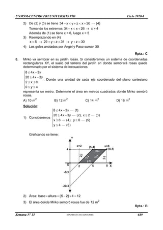 UNMSM-CENTRO PREUNIVERSITARIO Ciclo 2020-I
Semana Nº 15 (Prohibida su reproducción y venta) Pág. 51
2) De (2) y (3) se tiene 34 x y z x 26 (4)
    
Tomando los extremos 34 x x 26
    x > 4
Además de (1) se tiene x < 6, luego x = 5
3) Reemplazando en (4)
x 5 29 y z 31 y z 30
       
4) Los goles anotados por Ángel y Paco suman 30
Rpta.: C
6. Mirko va sembrar en su jardín rosas. Si consideramos un sistema de coordenadas
rectangulares XY, el suelo del terreno del jardín en donde sembrará rosas queda
determinado por el sistema de inecuaciones
8 4x 3y
20 4x 3y
2 x 8
0 y 4
 

  


 

  

. Donde una unidad de cada eje coordenado del plano cartesiano
representa un metro. Determine el área en metros cuadrados donde Mirko sembró
rosas.
A) 2
10 m B) 2
12 m C) 2
14 m D) 2
16 m
Solución:
1) Consideremos
8 4x 3y (1)
20 4x 3y (2), x 2 (3)
x 8 (4), y 0 (5)
y 4 (6)
 

   


 

 

Graficando se tiene:
Y
X
O
-8/3
(2)
(1)
2 5
(8,4)
x=8
-20/3
8
4 ( )
6
( )
5
( )
3
( )
4
(5,4)
x=2
2) Área:  
base altura 5 2 4 12
    
3) El área donde Mirko sembró rosas fue de 2
12 m
Rpta.: B
689
 