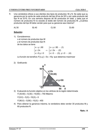 UNMSM-CENTRO PREUNIVERSITARIO Ciclo 2020-I
Semana Nº 15 (Prohibida su reproducción y venta) Pág. 52
7. Una vendedora ofrece a sus clientes dos tipos de productos: M y N. Se sabe que su
ganancia por la venta de cada producto del tipo M es de S/5 y por cada producto del
tipo N es S/10. En una semana dispone de 90 productos en total, y sabe que el
número de productos N no excede al doble del número de productos M. ¿Cuántos
productos del tipo M debe vender para que su ganancia sea máxima?
A) 30 B) 40 C) 50 D) 60
Solución:
1) Consideremos:
x el número de productos tipo M
y el número de productos tipo N
de los datos se tiene
x y 90
y 2x
x 0,y 0
 




  


x y 90 (1)
y 2x (2)
x 0 (3), y 0 (4)
 




  

La función de beneficio  
F x,y 5x 10y
  que debemos maximizar
2) Graficando
Y
X
O
90
y=2x
90
( )
4
x+y=90
(2)
( )
3
( )
1
(30,60)
3) Evaluando la función objetivo en los vértices de la región determinada
     
     
     
F 30,60 5 30 10 60 750 Máximo
F 0,0 5 0 10 0 0
F 90,0 5 90 10 0 450
  
  
  
4) Para obtener la ganancia máxima, la vendedora debe vender 30 productos M y
60 productos N.
Rpta.: A
690
 