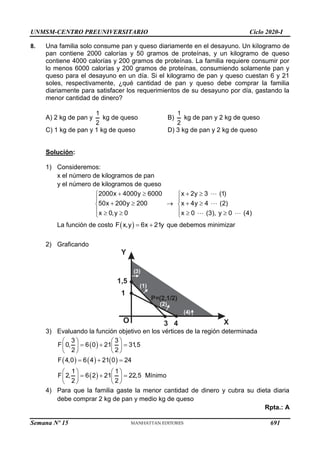 UNMSM-CENTRO PREUNIVERSITARIO Ciclo 2020-I
Semana Nº 15 (Prohibida su reproducción y venta) Pág. 53
8. Una familia solo consume pan y queso diariamente en el desayuno. Un kilogramo de
pan contiene 2000 calorías y 50 gramos de proteínas, y un kilogramo de queso
contiene 4000 calorías y 200 gramos de proteínas. La familia requiere consumir por
lo menos 6000 calorías y 200 gramos de proteínas, consumiendo solamente pan y
queso para el desayuno en un día. Si el kilogramo de pan y queso cuestan 6 y 21
soles, respectivamente, ¿qué cantidad de pan y queso debe comprar la familia
diariamente para satisfacer los requerimientos de su desayuno por día, gastando la
menor cantidad de dinero?
A) 2 kg de pan y
1
2
kg de queso B)
1
2
kg de pan y 2 kg de queso
C) 1 kg de pan y 1 kg de queso D) 3 kg de pan y 2 kg de queso
Solución:
1) Consideremos:
x el número de kilogramos de pan
y el número de kilogramos de queso
2000x 4000y 6000
50x 200y 200
x 0,y 0
 


 

  


x 2y 3 (1)
x 4y 4 (2)
x 0 (3), y 0 (4)
 


 

  

La función de costo  
F x,y 6x 21y
  que debemos minimizar
2) Graficando
Y
X
O
(2)
(1)
P=(2,1/2)
3
1,5
4
1
( )
3
( )
4
3) Evaluando la función objetivo en los vértices de la región determinada
 
     
 
3 3
F 0, 6 0 21 31,5
2 2
F 4,0 6 4 21 0 24
1 1
F 2, 6 2 21 22,5 Mínimo
2 2
   
  
   
   
  
   
  
   
   
4) Para que la familia gaste la menor cantidad de dinero y cubra su dieta diaria
debe comprar 2 kg de pan y medio kg de queso
Rpta.: A
691
 