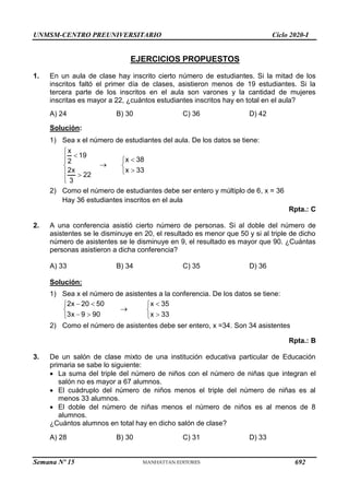 UNMSM-CENTRO PREUNIVERSITARIO Ciclo 2020-I
Semana Nº 15 (Prohibida su reproducción y venta) Pág. 54
EJERCICIOS PROPUESTOS
1. En un aula de clase hay inscrito cierto número de estudiantes. Si la mitad de los
inscritos faltó el primer día de clases, asistieron menos de 19 estudiantes. Si la
tercera parte de los inscritos en el aula son varones y la cantidad de mujeres
inscritas es mayor a 22, ¿cuántos estudiantes inscritos hay en total en el aula?
A) 24 B) 30 C) 36 D) 42
Solución:
1) Sea x el número de estudiantes del aula. De los datos se tiene:
x
19
2
2x
22
3





 



x 38
x 33





2) Como el número de estudiantes debe ser entero y múltiplo de 6, x = 36
Hay 36 estudiantes inscritos en el aula
Rpta.: C
2. A una conferencia asistió cierto número de personas. Si al doble del número de
asistentes se le disminuye en 20, el resultado es menor que 50 y si al triple de dicho
número de asistentes se le disminuye en 9, el resultado es mayor que 90. ¿Cuántas
personas asistieron a dicha conferencia?
A) 33 B) 34 C) 35 D) 36
Solución:
1) Sea x el número de asistentes a la conferencia. De los datos se tiene:
2x 20 50
3x 9 90
 


 


x 35
x 33





2) Como el número de asistentes debe ser entero, x =34. Son 34 asistentes
Rpta.: B
3. De un salón de clase mixto de una institución educativa particular de Educación
primaria se sabe lo siguiente:
 La suma del triple del número de niños con el número de niñas que integran el
salón no es mayor a 67 alumnos.
 El cuádruplo del número de niños menos el triple del número de niñas es al
menos 33 alumnos.
 El doble del número de niñas menos el número de niños es al menos de 8
alumnos.
¿Cuántos alumnos en total hay en dicho salón de clase?
A) 28 B) 30 C) 31 D) 33
692
 