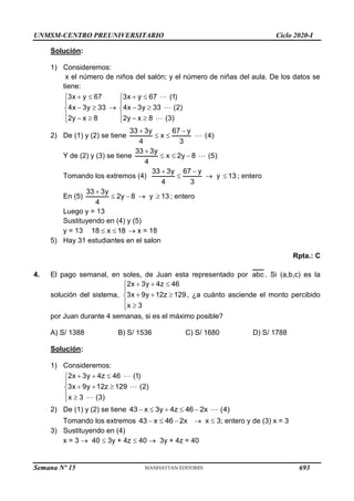 UNMSM-CENTRO PREUNIVERSITARIO Ciclo 2020-I
Semana Nº 15 (Prohibida su reproducción y venta) Pág. 55
Solución:
1) Consideremos:
x el número de niños del salón; y el número de niñas del aula. De los datos se
tiene:
3x y 67
4x 3y 33
2y x 8
 


 

  


3x y 67 (1)
4x 3y 33 (2)
2y x 8 (3)
 


 

  

2) De (1) y (2) se tiene
33 3y 67 y
x (4)
4 3
 
 
Y de (2) y (3) se tiene
33 3y
x 2y 8 (5)
4

  
Tomando los extremos (4)
33 3y 67 y
4 3
 
  y 13
 ; entero
En (5)
33 3y
2y 8
4

   y 13
 ; entero
Luego y = 13
Sustituyendo en (4) y (5)
y = 13 18 x 18
   x = 18
5) Hay 31 estudiantes en el salon
Rpta.: C
4. El pago semanal, en soles, de Juan esta representado por abc . Si (a,b,c) es la
solución del sistema,
2x 3y 4z 46
3x 9y 12z 129
x 3
  


  

 

, ¿a cuánto asciende el monto percibido
por Juan durante 4 semanas, si es el máximo posible?
A) S/ 1388 B) S/ 1536 C) S/ 1680 D) S/ 1788
Solución:
1) Consideremos:
2x 3y 4z 46 (1)
3x 9y 12z 129 (2)
x 3 (3)
  


  

 

2) De (1) y (2) se tiene 43 x 3y 4z 46 2x (4)
    
Tomando los extremos 43 x 46 2x
    x  3; entero y de (3) x = 3
3) Sustituyendo en (4)
x = 3  40  3y + 4z  40  3y + 4z = 40
693
 