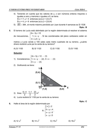 UNMSM-CENTRO PREUNIVERSITARIO Ciclo 2020-I
Semana Nº 15 (Prohibida su reproducción y venta) Pág. 56
4) Teniendo en cuenta que los valores de y, z son números enteros mayores o
iguales a cero y menores o iguales a 9, se tiene:
Si z = 7, y = 4 entonces (a,b,c) = (3,4,7)
Si z = 4, y = 8 entonces (a,b,c) = (3,8,4)
5) abc 384
 , el monto máximo percibido por Juan durante 4 semanas es S/ 1536
Rpta.: B
5. El terreno de Lucía está delimitado por la región determinada al resolver el sistema
de inecuaciones,
2x 3y 12
1 x y
0 x,0 y
 


 

  

. Si las coordenadas del plano cartesiano están en
metros y Lucía vende a 100 soles cada metro cuadrado de su terreno, ¿cuánto
dinero recibirá Lucía por la venta de su terreno?
A) S/ 1100 B) S/ 1120 C) S/ 1150 D) S/ 1160
Solución:
1) Consideremos
2x 3y 12 (1)
1 x y (2), 0 x (3)
0 y (4)
 


  

 

2) Graficando se tiene:
Y
X
O
(2)
(1)
(6,0)
(0,4)
(0,1)
(1,0)
( )
3
( )
4
3) Área:
6 4 1 1 23
2 2 2
 
  m2
4) Lucía recibirá S/ 1150 por la venta de su terreno
Rpta.: C
6. Halle el área de la región determinada por
x 2
0 y 4
R :
x y 0
x y 0
 

 


 

  

.
A) 12
2
u B) 14
2
u C) 15
2
u D) 16
2
u
694
 