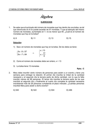 UNMSM-CENTRO PREUNIVERSITARIO Ciclo 2019-II
Semana Nº 15 (Prohibida su reproducción y venta) Pág. 43
Álgebra
EJERCICIOS
1. Se sabe que el quíntuplo del número de monedas que hay dentro de una bolsa, es tal
que disminuido en 8 no puede exceder de 57 monedas. Y que el séxtuplo del mismo
número de monedas, aumentado en 7, no es menor que 84. ¿Cuál es el número de
monedas que hay en la bolsa?
A) 9 B) 11 C) 13 D) 15
Solución:
1) Sea x el número de monedas que hay en la bolsa. De los datos se tiene:
5x 8 57
6x 7 84
 


 


x 13
77
x
6







2) Como el número de monedas debe ser entero, x = 13
3) La bolsa tiene 13 monedas
Rpta.: C
2. Mery debe inscribir cierto número de personas para asistir a un evento y tiene una
semana para entregar la relación. El primer día inscribe la mitad de la cantidad
necesaria y el segundo día la tercera parte de dicha cantidad, con lo que le falta
inscribir menos de 88 personas. El tercer día inscribe la tercera parte de los que
inscribió el segundo día y finalmente el cuarto día completa la cantidad necesaria
inscribiendo más de 28 personas cumpliendo el plazo indicado. ¿Cuántas personas
inscribió Mery para asistir a dicho evento?
A) 540 B) 522 C) 504 D) 486
698
 