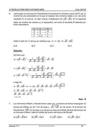 UNMSM-CENTRO PREUNIVERSITARIO Ciclo 2019-II
Semana Nº 2 (Prohibida su reproducción y venta) Pág. 50
6. Jaime ganó el concurso de “Estudiantes Innovadores en América Latina 2019” por su
invento de una calculadora en la que al ingresar dos números reales a y b, da como
resultado R, el cual es, el valor inverso multiplicativo de  
a b
 . En la siguiente
tabla, se muestra los valores a y b ingresados, así como el resultado R obtenido por
dicha calculadora.
a b R
3 2 m
4 3 n
x x–3 p
Halle el valor de “x” tal que se verifique que m n 3p 2 5 2 2
     .
A) 6 B) 5 C) 8 D) 9
Solución:
Se tiene que:
 
1 1 3 2
m 3 2 3 2
3 2 3 2
  

    
 
 
 
 
 
1 1 4 3
n 4 3 4 3
4 3 4 3
  

    
 
 
 
 
 
1 1 x x 3 x x 3
p x x 3
3
x x 3 x x 3
  
   
    
 
 
   
 
Luego de,
x x 3
2 5 2 2 m n 3p 3 2 4 3 3
3
 
         
2 5 2 2 2 2 x x 3
5 2 x x 3
x 5.
      
   
 
Rpta.: B
7. Los hermanos William y Ronald tienen cada uno, un terreno de forma rectangular. El
terreno de William es de 7 km de largo y 4 3 2
 km de ancho. Si el terreno de
Ronald tiene 4
7 2 km de largo y es tal que su área es el doble del área del terreno de
su hermano William, halle la medida del ancho del terreno de Ronald.
A)  
8 2 km
 B)  
4
2 2 km
 C)  
2 8 km
 D)  
8 2 km

69
 