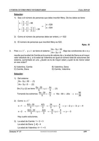 UNMSM-CENTRO PREUNIVERSITARIO Ciclo 2019-II
Semana Nº 15 (Prohibida su reproducción y venta) Pág. 44
Solución:
1) Sea x el número de personas que debe inscribir Mery. De los datos se tiene:
x x
x 88
2 3
x x 1 x
x 28
2 3 3 3
  
  
  
  

   
    
   
    


x 528
x 504





2) Como el número de personas debe ser entero, x = 522
3) El número de personas que inscribió Mery es 522.
Rpta.: B
3. Para x

 , y  se tiene el sistema
6x 5y 30
4x 3y 0
 


 

. Bajo las condiciones de x e y
resulta que la edad de Camila es la suma de valores de x, la edad de Dana es el mayor
valor absoluto de y, si la edad de Valentina es igual al número total de soluciones del
sistema, aumentado en uno. ¿Quién es la de mayor edad y quién la de menor edad
en ese orden?
A) Valentina, Camila B) Valentina, Dana
C) Camila, Dana D) Camila, Valentina
Solución:
1) Del sistema:
6x 5y 30 (1)
4x 3y 0 (2)
 


 

De (1) y (2) se tiene
6x 30 4x
y
5 3

   … (3)
Tomando los extremos:
6x 30 4x
5 3

  
90
18x 90 20x x
38
    
2) Como x


6(1) 30 4(1) 24 4
x 1 y y y 2; y 3; y 4
5 3 5 3
6(2) 30 4(2) 18 8
x 2 y y y 3
5 3 5 3

                

            
Hay cuatro soluciones.
3) La edad de Camila: 1 + 2 = 3
La edad de Dana: 4 4
 
La edad de Valentina: 4 + 1 = 5
699
 