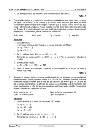 UNMSM-CENTRO PREUNIVERSITARIO Ciclo 2019-II
Semana Nº 15 (Prohibida su reproducción y venta) Pág. 45
4) La de mayor edad es Valentina y la de menor edad es Camila.
Rpta.: A
4. Thiago y Nicole han ahorrado cada uno cierta cantidad entera de dinero para comprar
un regalo de navidad a su Mamá y el monto total ahorrado por ellos alcanza
exactamente para comprar dicho regalo. Se sabe que el regalo cuesta menos de 200
soles y el monto ahorrado por Nicole excede en más de 50 soles al monto ahorrado
por Thiago. Si el monto ahorrado por este es el máximo posible, ¿cuánto dinero ahorró
Nicole para comprar el regalo de navidad de su Mamá?
A) 75 soles B) 72 soles C) 125 soles D) 130 soles
Solución:
1) Consideremos:
x el monto ahorrado por Thiago; y el monto ahorrado por Nicole
x y 200 (1)
y x 50 (2)
 


 

2) De (1) y (2) se tiene 50 x y 200 x (3)
   
Tomando los extremos 50 + x < 200 – x  x < 75 y x es entero y el máximo
posible
3) Sustituyendo en (3)
x = 74  124 < y < 126  y = 125
4) Como el monto ahorrado por Thiago es el máximo posible, el ahorra 74 soles y
Nicole 125 soles.
Rpta.: C
5. Se tiene un número de tres cifras tal que la cifra de las centenas es mayor que la cifra
de las decenas, y esta última es mayor a la cifra de las unidades. Además, la suma
de la cifra de las centenas con la cifra de las unidades es menor que 10. La cifra de
las centenas es menor que la cifra de las unidades, aumentada en 6. Finalmente, con
estas condiciones, la cifra de las decenas alcanza el mayor valor posible. Respecto al
número mencionado podemos afirmar:
A) Es múltiplo de 15 B) La suma de sus cifras es 12
C) Es un número primo D) Es múltiplo de 6
Solución:
1) Consideremos el número de tres cifras xyz , luego:
x y z (1)
x z 10 (2)
x z 6 (3)
 


 

  

2) De (2) y (3) se tiene x 6 z 10 x (4)
   
Tomando los extremos x 6 10 x
    x < 8
700
 