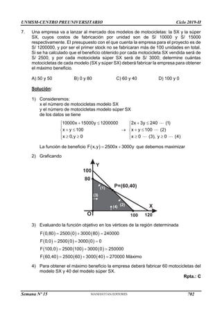 UNMSM-CENTRO PREUNIVERSITARIO Ciclo 2019-II
Semana Nº 15 (Prohibida su reproducción y venta) Pág. 47
7. Una empresa va a lanzar al mercado dos modelos de motocicletas: la SX y la súper
SX, cuyos costos de fabricación por unidad son de S/ 10000 y S/ 15000
respectivamente. El presupuesto con el que cuenta la empresa para el proyecto es de
S/ 1200000, y por ser el primer stock no se fabricaran más de 100 unidades en total.
Si se ha calculado que el beneficio obtenido por cada motocicleta SX vendida será de
S/ 2500, y por cada motocicleta súper SX será de S/ 3000; determine cuántas
motocicletas de cada modelo (SX y súper SX) deberá fabricar la empresa para obtener
el máximo beneficio.
A) 50 y 50 B) 0 y 80 C) 60 y 40 D) 100 y 0
Solución:
1) Consideremos:
x el número de motocicletas modelo SX
y el número de motocicletas modelo súper SX
de los datos se tiene
10000x 15000y 1200000
x y 100
x 0,y 0
 


 

  


2x 3y 240 (1)
x y 100 (2)
x 0 (3), y 0 (4)
 


 

  

La función de beneficio  
F x,y 2500x 3000y
  que debemos maximizar
2) Graficando
Y
X
O
100
(2)
( )
4
(1)
120
P=(60,40)
( )
3
100
80
3) Evaluando la función objetivo en los vértices de la región determinada
     
     
     
     
F 0,80 2500 0 3000 80 240000
F 0,0 2500 0 3000 0 0
F 100,0 2500 100 3000 0 250000
F 60,40 2500 60 3000 40 270000 Máximo
  
  
  
  
4) Para obtener el máximo beneficio la empresa deberá fabricar 60 motocicletas del
modelo SX y 40 del modelo súper SX.
Rpta.: C
702
 