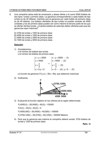 UNMSM-CENTRO PREUNIVERSITARIO Ciclo 2019-II
Semana Nº 15 (Prohibida su reproducción y venta) Pág. 48
8. Una compañía aérea está de aniversario y desea ofertar a lo sumo 5000 boletos de
dos tipos: turista y primera clase. La ganancia correspondiente a cada boleto de tipo
turista es de 30 dólares, mientras que la ganancia por cada boleto de primera clase
es de 40 dólares. Los boletos ofertados de tipo turista no pueden exceder de 4500
unidades y los de primera clase pueden ser como máximo la tercera parte de los que
se ofertan del tipo turista. ¿Cuántos boletos de cada tipo deben ofertarse para que las
ganancias sean máximas?
A) 3750 de turista y 1250 de primera clase
B) 4000 de turista y 1000 de primera clase
C) 3000 de turista y 2000 de primera clase
D) 1000 de turista y 4000 de primera clase
Solución:
1) Consideremos:
x el número de boletos tipo turista
y el número de boletos de primera clase
x y 5000
x 4500
x
y
3
x 0,y 0
 

 






 



x y 5000 (1)
x 4500 (2)
x
y (3)
3
x 0 (4), y 0 (5)
 

 






 


La función de ganancia  
F x,y 30x 40y
  que debemos maximizar
2) Graficando
Y
X
O
(2)
( )
5
(1)
(3750,1250)
( )
4
5000
4500
( )
3 (4500,500)
3) Evaluando la función objetivo en los vértices de la región determinada
     
     
     
     
F 4500,0 30 4500 40 0 135000
F 0,0 30 0 40 0 0
F 4500,500 30 4500 40 500 155000
F 3750,1250 30 3750 40 1250 162500 Máximo
  
  
  
  
4) Para que la ganancia sea máxima la compañía deberá vender 3750 boletos de
turista y 1250 de primera clase
Rpta.: A
703
 