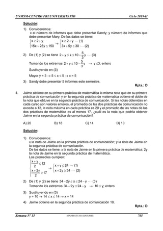 UNMSM-CENTRO PREUNIVERSITARIO Ciclo 2019-II
Semana Nº 15 (Prohibida su reproducción y venta) Pág. 50
Solución:
1) Consideremos:
x el número de informes que debe presentar Sandy; y número de informes que
debe presentar Mary. De los datos se tiene:
x 2 y
15x 25y 150
 


 


x 2 y (1)
3x 5y 30 (2)
 


 

2) De (1) y (2) se tiene
5
2 y x 10 y (3)
3
   
Tomando los extremos
5
2 y 10 y
3
    y 3; entero
Sustituyendo en (3)
Mayor y = 3  5  x  5  x = 5
3) Sandy debe presentar 5 informes este semestre.
Rpta.: D
4. Jaime obtiene en su primera práctica de matemática la misma nota que en su primera
práctica de comunicación y en la segunda práctica de matematica obtiene el doble de
la nota que obtuvo en la segunda práctica de comunicación. Si las notas obtenidas en
cada curso son valores enteros, el promedio de las dos prácticas de comunicación no
excede a 12, la nota máxima en cada práctica es 20 y el promedio de las notas de las
dos prácticas de matemática es al menos 17, ¿cuál es la nota que podría obtener
Jaime en la segunda práctica de comunicación?
A) 20 B) 18 C) 14 D) 10
Solución:
1) Consideremos:
x la nota de Jaime en la primera práctica de comunicación; y la nota de Jaime en
la segunda práctica de comunicación.
De los datos se tiene: x la nota de Jaime en la primera práctica de matemática; 2y
la nota de Jaime en la segunda práctica de matemática.
Los promedios cumplen:
x y
12
2
x 2y
17
2







 



x y 24 (1)
x 2y 34 (2)
 


 

2) De (1) y (2) se tiene 34 2y x 24 y (3)
   
Tomando los extremos 34 2y 24 y
    10  y; entero
3) Sustituyendo en (3)
y = 10  14  x  14  x = 14
4) Jaime obtiene en la segunda práctica de comunicación 10.
Rpta.: D
705
 