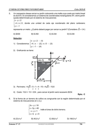 UNMSM-CENTRO PREUNIVERSITARIO Ciclo 2019-II
Semana Nº 15 (Prohibida su reproducción y venta) Pág. 51
5. Un campesino desea cercar su jardín colocando una malla cuyo costo por metro lineal
es de $15. Si consideramos un sistema de coordenadas rectangulares XY, dicho jardín
queda determinado por el sistema de inecuaciones
x y 2
4 x 0
y 1
 


  

  

, donde una unidad de cada eje coordenado del plano cartesiano
representa un metro. ¿Cuánto deberá pagar por cercar su jardín? (Considere 2 1
,4
 )
A) $300 B) $ 250 C) $ 234 D) $ 230
Solución:
1) Consideremos
x y 2 (1)
4 x (2), x 0 (3)
y 1 (4)
 


  

  

2) Graficando se tiene:
Y
X
O
x=-4
(-4,-6)
x - y = 2
(-4,-1)
y=-1
5
-1
-2
4
( )
2
( )
3
( )
4
( )
1
1
3) Perímetro:
3 4
2
1
4 2 5 1 4 10 4 2 15,6
     
4) Costo: 15,6 × 15 = 234 , para cercar el jardín será necesario $234
Rpta.: C
6. Si la forma de un terreno de cultivo es congruente con la región determinada por el
sistema de inecuaciones en x e y:
3x y 18
x 5y 48
x y 1
x 0, y 0
 

  


 

  

, halle el área de dicho terreno.
A) 23,4 u2 B) 40,9 u2 C) 58,8 u2 D) 166,9 u2
706
 