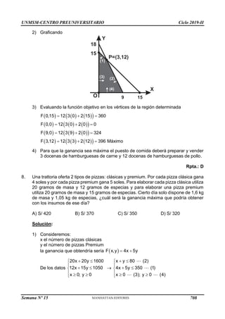 UNMSM-CENTRO PREUNIVERSITARIO Ciclo 2019-II
Semana Nº 15 (Prohibida su reproducción y venta) Pág. 53
2) Graficando
Y
X
O
15
(2)
( )
4
(1)
P=(3,12)
( )
3
15
18
9
3) Evaluando la función objetivo en los vértices de la región determinada
     
 
     
 
     
 
     
 
F 0,15 12 3 0 2 15 360
F 0,0 12 3 0 2 0 0
F 9,0 12 3 9 2 0 324
F 3,12 12 3 3 2 12 396 Máximo
  
  
  
  
4) Para que la ganancia sea máxima el puesto de comida deberá preparar y vender
3 docenas de hamburguesas de carne y 12 docenas de hamburguesas de pollo.
Rpta.: D
8. Una trattoria oferta 2 tipos de pizzas: clásicas y premium. Por cada pizza clásica gana
4 soles y por cada pizza premium gana 5 soles. Para elaborar cada pizza clásica utiliza
20 gramos de masa y 12 gramos de especias y para elaborar una pizza premium
utiliza 20 gramos de masa y 15 gramos de especias. Cierto día solo dispone de 1,6 kg
de masa y 1,05 kg de especias, ¿cuál será la ganancia máxima que podría obtener
con los insumos de ese día?
A) S/ 420 B) S/ 370 C) S/ 350 D) S/ 320
Solución:
1) Consideremos:
x el número de pizzas clásicas
y el número de pizzas Premium
la ganancia que obtendría sería  
F x,y 4x 5y
 
De los datos
20x 20y 1600
12x 15y 1050
x 0; y 0
 


 

  


x y 80 (2)
4x 5y 350 (1)
x 0 (3); y 0 (4)
 


 

  

708
 
