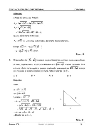UNMSM-CENTRO PREUNIVERSITARIO Ciclo 2019-II
Semana Nº 2 (Prohibida su reproducción y venta) Pág. 51
Solución:
i) Área del terreno de William:
1
A 7 4 3 2 7 3 2 2 2 2
   
 
 
1
4 4
A 7 2 3 2 2
7 2 3 2 2 7 2 2 1
 
   
ii) Área del terreno de Ronald:
 
2
4
A 7 2 y
 , donde y es la medida del ancho de dicho terreno.
Luego:  
4
7 2 y    
4
2 7 2 2 1
 
   
y 2 2 1 8 2 km.
    
Rpta. : D
8. Una escalera de  
a b
 metros de longitud descansa contra un muro perpendicular
al suelo, cuyo extremo superior se encuentra a 4
14 4 6
 metros del suelo. Si el
extremo inferior de la escalera, ubicado en el suelo, se encuentra a
4
18 8 2
 metros
con respecto al extremo inferior del muro, halla el valor de  
a b .

A) 6 B) 7 C) 4 D) 8
Solución:
Sean:
2 2
4
4
m 14 4 6
n 18 8 2
Luego p m n
p 14 4 6 18 8 2
14 2 24 18 2 32
12 2 16 2 4 2 3 3 1
p a b 3 1
El valor de a b 4.
 
 
 
    
   
       
    
  
Rpta.: C
m
n
p
70
 
