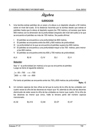 UNMSM-CENTRO PREUNIVERSITARIO Ciclo 2019-I
Semana Nº 15 (Prohibida su reproducción y venta) Pág. 52
Álgebra
EJERCICIOS
1. Una bomba extrae petróleo de un pozo y lo eleva a un depósito situado a 50 metros
sobre el nivel del suelo. Si la distancia recorrida por la bomba desde que extrae el
petróleo hasta que lo eleva al depósito supera los 750 metros y el exceso que tiene
900 metros con la dimensión de la profundidad (respecto del nivel del suelo) a la que
se encuentra el petróleo es más de 100 metros. Se puede afirmar:
I El petróleo se encuentra a una profundidad de 800 metros.
II El petróleo se encuentra entre los 600 y 800 metros de profundidad.
III La profundidad en la que se encuentra el petróleo supera los 800 metros.
IV El petróleo se encuentra a una profundidad mayor a los 700 metros; pero menor
a los 800 metros.
V El petróleo se encuentra entre los 600 y 700 metros de profundidad.
A) II B) III C) IV D) I E) V
Solución:
Sea “x” la profundidad (en metros) a la que se encuentra el petróleo
Luego se tiene el siguiente sistema:
Por tanto el petróleo se encuentra entre los 700 y 800 metros de profundidad.
Rpta.: C
2. Un número capicúa de tres cifras es tal que la suma de la cifra de las unidades con
cuatro veces la cifra de las decenas es mayor que 16; además la cifra de las decenas
disminuido de siete veces la cifra de las unidades es menor que cuatro. Si la cifra de
las decenas es menor que cinco, halle la tercera parte del número capicúa
mencionado.
A) 32 B) 212 C) 84 D) 57 E) 47
x 50 750 x 700
900 x 100 x 800
   


   

710
 