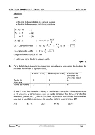 UNMSM-CENTRO PREUNIVERSITARIO Ciclo 2019-I
Semana Nº 15 (Prohibida su reproducción y venta) Pág. 53
Solución:
Sean
x : la cifra de las unidades del número capicúa
y : la cifra de las decenas del número capicúa
Luego el número capicúa es 141
La tercera parte de dicho número es 47.
Rpta.: E
3. Parte de la lista de ingredientes requeridos para elaborar una unidad de dos tipos de
pastel se muestra en la siguiente tabla,
Azúcar ( tazas) Huevos ( unidades) Cantidad de
porciones por
unidad de pastel
Pastel de
Manzana
3 2 6
Pastel de Plátano 2 5 8
Si hay 15 tazas de azúcar disponibles y la cantidad de huevos disponibles no es menor
a 16 unidades, y considerando que se puede conseguir los demás ingredientes
(manzana, plátano, etc.) ¿cuántas porciones de pastel de manzana se puede obtener
para que la cantidad de porciones de pastel de plátano sea menor que 24?
A) 6 B) 18 C) 24 D) 12 E) 30
 
 
 
x 4y 16 1
7x y 4 2
y 5 3
  

 




 
transitivid
y 4
De (1) y (2) : 16 4y x 4
7
y 4 108
De (4),por : 16 4y y 5 y 4
7 29
8
Reemplazando en (4) : 0 x x 1
7
ad

  

      
   

711
 