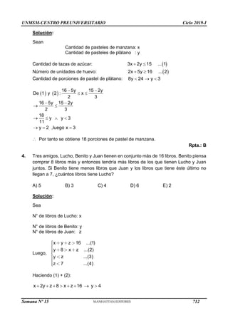UNMSM-CENTRO PREUNIVERSITARIO Ciclo 2019-I
Semana Nº 15 (Prohibida su reproducción y venta) Pág. 54
Solución:
Sean
Cantidad de pasteles de manzana: x
Cantidad de pasteles de plátano : y
Cantidad de tazas de azúcar:
Número de unidades de huevo:
Cantidad de porciones de pastel de plátano:
Por tanto se obtiene 18 porciones de pastel de manzana.
Rpta.: B
4. Tres amigos, Lucho, Benito y Juan tienen en conjunto más de 16 libros. Benito piensa
comprar 8 libros más y entonces tendría más libros de los que tienen Lucho y Juan
juntos. Si Benito tiene menos libros que Juan y los libros que tiene éste último no
llegan a 7, ¿cuántos libros tiene Lucho?
A) 5 B) 3 C) 4 D) 6 E) 2
Solución:
Sea
N° de libros de Lucho: x
N° de libros de Benito: y
N° de libros de Juan: z
Luego,
Haciendo (1) + (2):
 
3x 2y 15 ... 1
 
 
2x 5y 16 ... 2
 
8y 24 y 3
  
   
16 5y 15 2y
De 1 y 2 : x
2 3
16 5y 15 2y
2 3
18
y y 3
11
y 2 ,luego x 3
 
 
 
 
   
  

x y z 16 ...(1)
y 8 x z ...(2)
y z ...(3)
z 7 ...(4)
x 2y z 8 x z 16 y 4
       
712
 