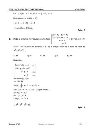 UNMSM-CENTRO PREUNIVERSITARIO Ciclo 2019-I
Semana Nº 15 (Prohibida su reproducción y venta) Pág. 55
En (3) y (4):
Reemplazando en (1) y (2):
Lucho tiene 6 libros.
Rpta.: D
5. Dado el sistema de inecuaciones linelaes ; . Si
es solución del sistema y “c” es el mayor valor de z, halle el valor de
.
A) 33 B) 29 C) 23 D) 28 E) 30
Solución:
 
 
 
 
 
   
2 2 2
2x 3y 5z 43 ... 1
2x y 5z 25 ... 2
y z 1 ... 3
y 6 ... 4
Haciendo (1) (2):
18 4y
9
De 4 : y 6 y 5 b
2
De 3 : z 4 z 3 c Mayor entero
En (1) : x 6,5
En (2): 7,5 x
Luego : x 7 a
a b c 33.
   

    



 






 
    
   


 
   
Rpta.: A
4 y z 7 y 5 , z 6
 
x 5 x 7 x 6
    

–
2x 3y 5z 43
2x y 5z 25
y z 1
y 6
  

  


 

 

 
x,y,z 

 
a,b,c
2 2 2
a b c
 
713
 
