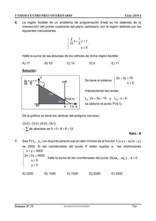 UNMSM-CENTRO PREUNIVERSITARIO Ciclo 2019-I
Semana Nº 15 (Prohibida su reproducción y venta) Pág. 56
6. La región factible de un problema de programación lineal se ha obtenido de la
intersección del primer cuadrante del plano cartesiano con la región definida por las
siguientes inecuaciones,
.
Halle la suma de las abscisas de los vértices de dicha región factible.
A) 17 B) C) 10 D) 6 E) 11
Solución:
Se tiene el sistema
Intersectando las rectas:
y
se obtiene el punto .
De la gráfica se tiene los vértices del polígono convexo:
Rpta.: B
7. Sea es el punto para el cual el valor mínimo de la función
es 2500. Si las coordenadas del punto P están sujetas a las restricciones
x y 3000
2x 5y 9000
x 0
y 0
 

  




 

, halle la suma de las coordenadas del punto .
A) 2250 B) 1000 C) 1500 D) 2500 E) 3000
2 1
x y 1
15 5
x 6

 


 

12
2x 3y 15
x 6
 




1
L : 2x 3y 15
  2
L : x 6

 
P 6,1
       
0,0 ; 0,5 ; 6,0 ; 6,1
de abscisas es 0 0 6 6 12.
    

 
0 0
P x , y    
f x,y a 2x y
 
 
0 0
Q ax , ay , a 0

Y
X
O
5
(2)
(1)
6 7,5
P=(6,1)
x=6
2x + y = 1
15 5
714
 