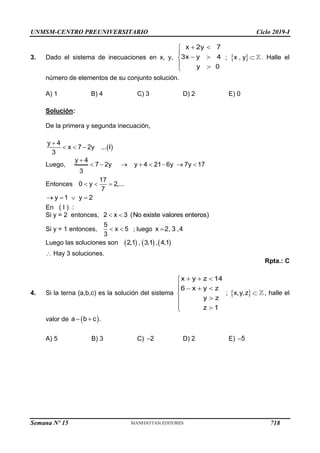 UNMSM-CENTRO PREUNIVERSITARIO Ciclo 2019-I
Semana Nº 15 (Prohibida su reproducción y venta) Pág. 60
3. Dado el sistema de inecuaciones en x, y, ; . Halle el
número de elementos de su conjunto solución.
A) 1 B) 4 C) 3 D) 2 E) 0
Solución:
De la primera y segunda inecuación,
 
y 4
x 7 2y ... I
3

  
Luego,
y 4
7 2y y 4 21 6y 7y 17
3

       
Entonces
17
0 y 2,...
7
  
y 1 y 2
   
En ( I ) :
Si y = 2 entonces, 2 x 3 (No existe valores enteros)
 
Si y = 1 entonces,
5
x 5
3
  ; luego x 2, 3 ,4

Luego las soluciones son      
2,1 , 3,1 , 4,1
 Hay 3 soluciones.
Rpta.: C
4. Si la terna (a,b,c) es la solución del sistema
x y z 14
6 x y z
y z
z 1
  

   




 

;   
x,y,z , halle el
valor de  
a b c .
 
A) 5 B) 3 C) 2
 D) 2 E) 5

x 2y 7
3x y 4
y 0
 


 

 

 
x , y 
718
 
