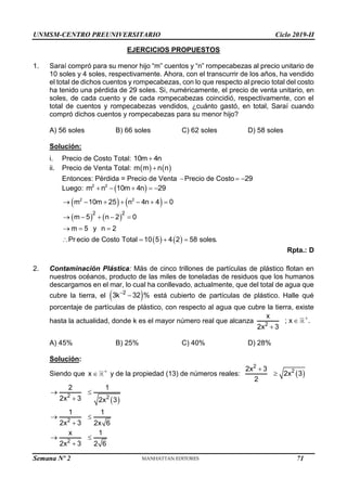 UNMSM-CENTRO PREUNIVERSITARIO Ciclo 2019-II
Semana Nº 2 (Prohibida su reproducción y venta) Pág. 52
EJERCICIOS PROPUESTOS
1. Saraí compró para su menor hijo “m” cuentos y “n” rompecabezas al precio unitario de
10 soles y 4 soles, respectivamente. Ahora, con el transcurrir de los años, ha vendido
el total de dichos cuentos y rompecabezas, con lo que respecto al precio total del costo
ha tenido una pérdida de 29 soles. Si, numéricamente, el precio de venta unitario, en
soles, de cada cuento y de cada rompecabezas coincidió, respectivamente, con el
total de cuentos y rompecabezas vendidos, ¿cuánto gastó, en total, Saraí cuando
compró dichos cuentos y rompecabezas para su menor hijo?
A) 56 soles B) 66 soles C) 62 soles D) 58 soles
Solución:
i. Precio de Costo Total: 10m 4n

ii. Precio de Venta Total:    
m m n n

Entonces: Pérdida = Precio de Venta Precio de Costo 29
 
Luego:  
2 2
m n 10m 4n 29
    
   
   
   
2 2
2 2
m 10m 25 n 4n 4 0
m 5 n 2 0
m 5 y n 2
Pr ecio de Costo Total 10 5 4 2 58 soles.
      
    
  
   
Rpta.: D
2. Contaminación Plástica: Más de cinco trillones de partículas de plástico flotan en
nuestros océanos, producto de las miles de toneladas de residuos que los humanos
descargamos en el mar, lo cual ha conllevado, actualmente, que del total de agua que
cubre la tierra, el  
2
3k 32 %

 está cubierto de partículas de plástico. Halle qué
porcentaje de partículas de plástico, con respecto al agua que cubre la tierra, existe
hasta la actualidad, donde k es el mayor número real que alcanza 2
x
; x .
2x 3



A) 45% B) 25% C) 40% D) 28%
Solución:
Siendo que x 
 y de la propiedad (13) de números reales:  
2
2
2x 3
2x 3
2


 
2 2
2
2
2 1
2x 3 2x 3
1 1
2x 3 2x 6
x 1
2x 3 2 6
 

 

 

71
 