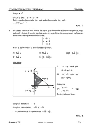 UNMSM-CENTRO PREUNIVERSITARIO Ciclo 2019-I
Semana Nº 15 (Prohibida su reproducción y venta) Pág. 62
Luego x 5

De (3) y (4) : 5 x y 10
  
Entonces el máximo valor de x es 8 y el máximo valor de y es 9.
 max
x y 17.
  
Rpta.: C
6. Se desea construir una fuente de agua, que debe estar sobre una superficie, cuya
extensión de sus dimensiones plasmadas en un sistema de coordenadas cartesianas
satisfacen las siguientes condiciones:
x 1 y
x y 5
x 0
 


 

 

Halle el perímetro de la mencionada superficie.
A) 9 2 u B) 12 2 u C)  
6 2 2 u

D) 6 2 u E)  
6 6 2 u

Solución:
i) x 1 y
  pasa por
 
0, 1
 y (1,0)
ii) x y 5
  pasa por
(5,0) y (0,5)
Hallamos
 
x y 1
P : P 3,2
x y 5
 

 

 

De la gráfica se tiene:
Longitud de la base : 6
Longitud de los lados: 3 2 y 3 2
 El perímetro de la superficie es  
6 2 6 u
 .
Rpta.: E
Y
X
O
5
(2)
(1)
5
P=(3,2)
x + y = 5
x - 1 = y
-1
( )
3
1
720
 