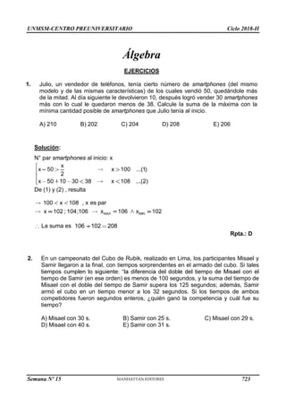 UNMSM-CENTRO PREUNIVERSITARIO Ciclo 2018-II
Semana Nº 15 (Prohibida su reproducción y venta) Pág. 64
Álgebra
EJERCICIOS
1. Julio, un vendedor de teléfonos, tenía cierto número de smartphones (del mismo
modelo y de las mismas características) de los cuales vendió 50, quedándole más
de la mitad. Al día siguiente le devolvieron 10, después logró vender 30 smartphones
más con lo cual le quedaron menos de 38. Calcule la suma de la máxima con la
mínima cantidad posible de smartphones que Julio tenía al inicio.
A) 210 B) 202 C) 204 D) 208 E) 206
Solución:
N° par smartphones al inicio: x
De (1) y (2) , resulta
La suma es
Rpta.: D
2. En un campeonato del Cubo de Rubik, realizado en Lima, los participantes Misael y
Samir llegaron a la final, con tiempos sorprendentes en el armado del cubo. Si tales
tiempo de Samir (en ese orden) es menos de 100 segundos, y la suma del tiempo de
Misael con el doble del tiempo de Samir supera los 125 segundos; además, Samir
armó el cubo en un tiempo menor a los 32 segundos. Si los tiempos de ambos
competidores fueron segundos enteros, ¿quién ganó la competencia y cuál fue su
tiempo?
C) Misael con 29 s.
B) Samir con 25 s.
E) Samir con 31 s.
A) Misael con 30 s.
D) Misael con 40 s.
723
 