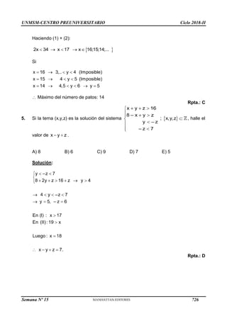 UNMSM-CENTRO PREUNIVERSITARIO Ciclo 2018-II
Semana Nº 15 (Prohibida su reproducción y venta) Pág. 64
Haciendo (1) + (2):
Si
Máximo del número de patos: 14
Rpta.: C
5. Si la terna (x,y,z) es la solución del sistema ; , halle el
valor de
A) 8 B) 6 C) 9 D) 7 E) 5
Solución:
Rpta.: D
726
 