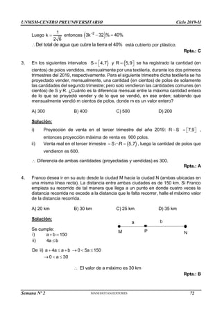 UNMSM-CENTRO PREUNIVERSITARIO Ciclo 2019-II
Semana Nº 2 (Prohibida su reproducción y venta) Pág. 53
Luego
1
k
2 6
 entonces  
2
3k 32 % 40%

 
Del total de agua que cubre la tierra el 40%
 está cubierto por plástico.
Rpta.: C
3. En los siguientes intervalos S 4,7 y R 5,9

  

 se ha registrado la cantidad (en
cientos) de polos vendidos, mensualmente por una textilería, durante los dos primeros
trimestres del 2019, respectivamente. Para el siguiente trimestre dicha textilería se ha
proyectado vender, mensualmente, una cantidad (en cientos) de polos de solamente
las cantidades del segundo trimestre; pero solo vendieron las cantidades comunes (en
cientos) de S y R. ¿Cuánto es la diferencia mensual entre la máxima cantidad entera
de lo que se proyectó vender y de lo que se vendió, en ese orden; sabiendo que
mensualmente vendió m cientos de polos, donde m es un valor entero?
A) 300 B) 400 C) 500 D) 200
Solución:
i) Proyección de venta en el tercer trimestre del año 2019: R S
 7,9
  
  ,
entonces proyección máxima de venta es 900 polos.
ii) Venta real en el tercer trimestre S R 5,7
   , luego la cantidad de polos que
vendieron es 600.
 Diferencia de ambas cantidades (proyectadas y vendidas) es 300.
Rpta.: A
4. Franco desea ir en su auto desde la ciudad M hacia la ciudad N (ambas ubicadas en
una misma línea recta). La distancia entre ambas ciudades es de 150 km. Si Franco
empieza su recorrido de tal manera que llega a un punto en donde cuatro veces la
distancia recorrida no excede a la distancia que le falta recorrer, halle el máximo valor
de la distancia recorrida.
A) 20 km B) 30 km C) 25 km D) 35 km
Solución:
Se cumple:
i) a b 150
 
ii) 4a b

De ii) a 4a a b 0 5a 150
0 a 30
     
  
 El valor de a máximo es 30 km
Rpta.: B
M P N
a b
72
 