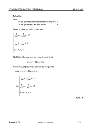 UNMSM-CENTRO PREUNIVERSITARIO Ciclo 2018-II
Semana Nº 15 (Prohibida su reproducción y venta) Pág. 64
Solución:
Sean
N° de gabinetes completamente ensamblado:
N° de gabinetes Kit para armar :
Según la tabla, las restricciones son
El utilidad total para , respectivamente es
Finalmente, el problema a estudiar es el siguiente
Rpta.: E
729
 
