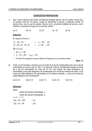 UNMSM-CENTRO PREUNIVERSITARIO Ciclo 2018-II
Semana Nº 15 (Prohibida su reproducción y venta) Pág. 64
EJERCICIOS PROPUESTOS
1. Hoy, Tyzon disponía de cierta cantidad de botellas piscos, de los cuales vende 20 y
le quedan más de 10 piscos. Luego le devuelven 8 piscos y después vende 18
piscos más, con lo que le quedan menos de 6. ¿Cuántas botellas de piscos, como
máximo, le quedaron luego de su primera venta?
A) 17 B) 14 C) 16 D) 15 E) 18
Solución:
N° piscos al inicio: x
De (1) y (2)
A Tyzon le quedaron como máximo 15 piscos en su primera venta.
Rpta.: D
2. Yesly va al mercado y observa que el costo de 4 kg de mantequilla junto con 3 kg de
mermelada es menor que S/ 100, y el costo de 3 kg de mantequilla excede al costo
de 2 kg de mermelada en más de S/ 20. Los costos de cada kilogramo de
mermelada y de cada kilogramo de mantequilla son números enteros de soles. Si el
costo de cada kilogramo de mermelada es el máximo posible, ¿ cuál es el costo de
cada kilogramo de mantequilla?
A) S/ 12 B) S/ 16 C) S/ 13 D) S/ 15 E) S/ 18
Solución:
Sean
731
 