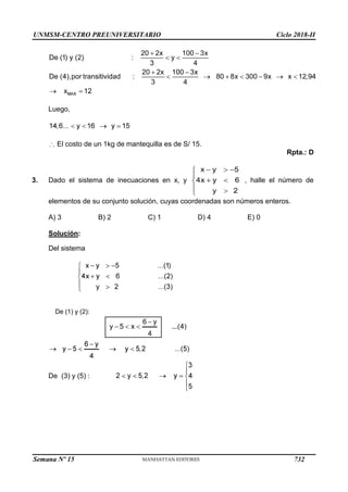 UNMSM-CENTRO PREUNIVERSITARIO Ciclo 2018-II
Semana Nº 15 (Prohibida su reproducción y venta) Pág. 64
Luego,
El costo de un 1kg de mantequilla es de S/ 15.
Rpta.: D
3. Dado el sistema de inecuaciones en x, y , halle el número de
elementos de su conjunto solución, cuyas coordenadas son números enteros.
A) 3 B) 2 C) 1 D) 4 E) 0
Solución:
Del sistema
De (1) y (2):
De (3) y (5) :
732
 