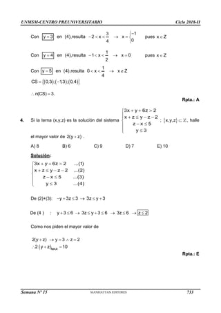 UNMSM-CENTRO PREUNIVERSITARIO Ciclo 2018-II
Semana Nº 15 (Prohibida su reproducción y venta) Pág. 64
Con pues
Con pues
Con
Rpta.: A
4. Si la terna (x,y,z) es la solución del sistema ; , halle
el mayor valor de .
A) 8 B) 6 C) 9 D) 7 E) 10
Solución:
De (2)+(3):
De (4 ) :
Como nos piden el mayor valor de
Rpta.: E
733
 