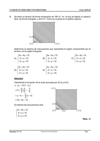 UNMSM-CENTRO PREUNIVERSITARIO Ciclo 2018-II
Semana Nº 15 (Prohibida su reproducción y venta) Pág. 64
5. Se tiene un terreno de forma rectangular de 180 m2, en el que se dejará un espacio
libre, de forma triangular, y de 6 m2, como se muestra en el gráfico adjunto.
Determine el sistema de inecuaciones que representa la región comprendida por el
terreno, sin la región triangular.
A) B) C)
D) E)
Solución:
Calculando la ecuación de la recta que pasa por (0,3) y (4,0)
El sistema de inecuaciones será
Rpta.: A
734
 
