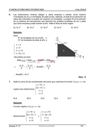 UNMSM-CENTRO PREUNIVERSITARIO Ciclo 2018-II
Semana Nº 15 (Prohibida su reproducción y venta) Pág. 64
6. Las restricciones mineras obligan a cierta empresa a extraer como máximo
4 toneladas de oro y 4 toneladas de plata al año. Además, el total de la extracción de
estos dos minerales no puede ser superior a 6 toneladas. La región R es la solución
de un sistema de inecuaciones que describe las posibles toneladas de oro y plata
que dicha empresa puede extraer al año. Halle el área de dicha región.
A) B) C) D) E)
Solución:
Sean
N° de toneladas de oro al año : x
N° de toneladas de plata al año: y
Rpta.: D
7. Halle la suma de las coordenadas del punto que maximiza la función
sujeta a las restricciones
A) 6 B) 9 C) 8 D) 4 E) 7
Solución:
Función objetivo
Restricciones
735
 