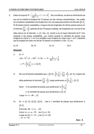 UNMSM-CENTRO PREUNIVERSITARIO Ciclo 2019-II
Semana Nº 2 (Prohibida su reproducción y venta) Pág. 54
5. Dado el conjunto 2
x
P / x 0
9x 1
 
  
 

 
. De una fábrica, se tiene la información de
que se ha medido la longitud de 70 piezas con las mismas características , las cuales
se consideran aceptables si la longitud (en cm) de cada pieza está en el intervalo 
0,3 .
Si 40 piezas fueron aceptables y ninguna de las longitudes de dichas piezas estuvo en
el intervalo
1
, 2
6
; además de las 70 piezas medidas, las longitudes (en cm) de 45 de
ellas estuvo en el intervalo  
J 2 ,12a 2
  , donde a es el mayor elemento de P. Con
respecto a las piezas aceptables, ¿en cuánto excede la cantidad de piezas cuya
longitud es menor a 1 cm a la cantidad cuya longitud es mayor que 1 cm?, sabiendo
que la longitud de cada una de las 70 piezas no excedió a  
12a 2
 cm.
A) 10 B) 15 C) 12 D) 5
Solución:
i) En P:
 
 
2
2 2 x 1
3x 1 0 9x 1 6x 0
9x 1 6
1
P 0, y J 2,4
6
       


  


ii) De Las 40 piezas aceptables que   
1 1
0,3 0, , 2 2, 3
6 6

   


, ninguna de
ellas pertenece al intervalo
1
, 2
6
, luego pertenecen a
1
0,
6




 
2, 3
Sean: m la cantidad de piezas que pertenecen a
1
0,
6



n: la cantidad de piezas que pertenecen a  
2, 3
Luego  
m n 40 ... 1
 
iii) En     
J 2 ,4 2,3 3,4
   , sea p = cantidad de piezas que pertenecen a

3,4
Entonces  
45 n p ... 2
 
Como m n p 70
   , de (1): p = 30
Luego de (2): n = 15 y de (1): m =25
m n 10.
  
Rpta.: A
73
 
