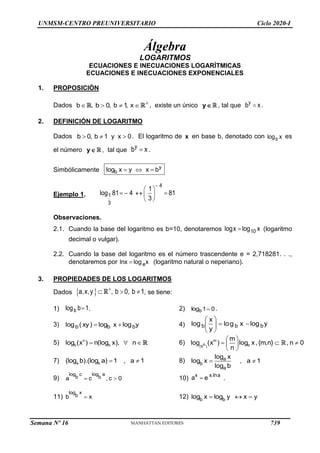 UNMSM-CENTRO PREUNIVERSITARIO Ciclo 2020-I
Álgebra
LOGARITMOS
ECUACIONES E INECUACIONES LOGARÍTMICAS
ECUACIONES E INECUACIONES EXPONENCIALES
1. PROPOSICIÓN
Dados b , b 0, b 1
, x 
    , existe un único y , tal que y
b x
 .
2. DEFINICIÓN DE LOGARITMO
Dados b 0, b 1 y x 0
   . El logaritmo de x en base b, denotado con b
log x es
el número y , tal que
y
b x
 .
Simbólicamente y
b
log x y x b
  
Ejemplo 1.
4
1
3
1
log 81 4 81
3

 
   
 
 
Observaciones.
2.1. Cuando la base del logaritmo es b=10, denotaremos 10
logx log x
 (logaritmo
decimal o vulgar).
2.2. Cuando la base del logaritmo es el número trascendente e = 2,718281. . .,
denotaremos por e
lnx log x
 (logaritmo natural o neperiano).
3. PROPIEDADES DE LOS LOGARITMOS
Dados  
a,x,y , b 0, b 1

   , se tiene:
1) b
log b 1
 . 2) 0
1
logb  .
3) b b b
log ( xy) log x log y
  4) b b b
x
log log x log y
y
 
 
 
 
5) n
b b
log (x ) n(log x), n
   6) m
b
(b )
n
m
log (x ) log x,{m,n} , n 0
n
 
  
 
 
7) a b
(log b).(log a) 1 , a 1
  8) a
b
a
log x
log x , a 1
log b
 
9) 0
c
,
c
a
a
b
log
c
b
log

 10) x x.lna
a e
 .
11) x
b
x
b
log
 12) b b
log x log y x y
  
Semana Nº 16 (Prohibida su reproducción y venta) Pág. 53
739
 