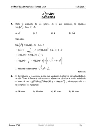 UNMSM-CENTRO PREUNIVERSITARIO Ciclo 2020-I
Álgebra
EJERCICIOS
1. Halle el producto de los valores de x que satisfacen la ecuación
   
2
2 x
log x 6log 2 1.
 
A) 2 B) 2 C) 4 D) 2 2
Solución:
  


 
2log x
2  
  
log x
2   
2
6log 2
x
log x
2
2
2
2
3
2
2
log x
2
3
2
2
1,x  0,x  1
6
2log2 x 1 2log2 x log2 x 6 0
log x
3log x 2 0
3
x  2 2
2
Producto de soluciones  2 .2 2.


 
     
   
 
   
     x 
 2 




  

 
 
Rpta.: A
2. El dermatólogo le recomendo a Julia que use jabon de glicerina para el cuidado de
su piel. Ya en la farmacia, ella compró n jabones de glicerina al precio unitario de
 1    1
g3 g9 g7
m lo 8 .lo 7 .lo 8

m soles. Si y 
2
n  log2 m ,¿cuánto pago Julia por
la compra de los n jabones?
A) 24 soles B) 32 soles C) 40 soles D) 48 soles
Semana Nº 16 (Prohibida su reproducción y venta) Pág. 53
743
 