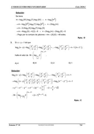 UNMSM-CENTRO PREUNIVERSITARIO Ciclo 2020-I
Solución:
Se tiene
       
       
     
       
  
2
3 9 7 2
2 2
3 9 7 2
3 9 7
3 2 2
m log 81 .log 7 .log 81 n log m
m log 9 .log 7 .log 9 n 2log m
m 2.2log 9 .log 7 .log 9
m 4log 9 4 2 8 n 2log m 2log 8 6
Pago por la compra de jabones mn 8 6 48 soles.
  
   
 
       
   
Rpta.: D
3. Si x y 1
  tal que
   
2 2 3 3 n 1 n 1
2 2 n n
y y y y
x y x y x y
log x y log log ... log n 1, n
x y x y x y
 

     
  
       
     
  
     
;
halle el valor de
  
n 1
log 2
x
y
M log 2 .

 
 
 
 
 
  
 
 
A) 4 B) 8 C) 2 D) 1
Solución:


x  y  
2 2 3 3 n1
2 2 n n
2 2 3 3 n1
n1
2 2 n n
n1 n1 n1 n1 n1
y y y
log x
y
y
x y x y x y
logy x  y log log ... log n 1
x  y y x y
x y x y x y
log ... y 1
x  y x y x y
x
y x y x 2y
y
n 1

n 1

n 1

     
  
        
 
x  
     
 
    
  
   n 
 

  
 
    
 
 
       
 
 
 
n 12
   
n 12

n 1

n 1
log
log

n 12
x
2
2
y
M log 2 n 1 2.
  
 
 
 

 

 
Rpta.: C
Semana Nº 16 (Prohibida su reproducción y venta) Pág. 53
744
 