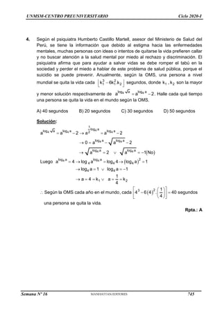 UNMSM-CENTRO PREUNIVERSITARIO Ciclo 2020-I
4. Según el psiquiatra Humberto Castillo Martell, asesor del Ministerio de Salud del
Perú, se tiene la información que debido al estigma hacia las enfermedades
mentales, muchas personas con ideas o intentos de quitarse la vida prefieren callar
y no buscar atención a la salud mental por miedo al rechazo y discriminación. El
psiquiatra afirma que para ayudar a salvar vidas se debe romper el tabú en la
sociedad y perder el miedo a hablar de este problema de salud pública, porque el
suicidio se puede prevenir. Anualmente, según la OMS, una persona a nivel
mundial se quita la vida cada 3 2
1 1 2
k 6k .k
 

 
segundos, donde 1 2
k , k son la mayor
y menor solución respectivamente de 4 4
log a log a
a a 2
  . Halle cada qué tiempo
una persona se quita la vida en el mundo según la OMS.
A) 40 segundos B) 20 segundos C) 30 segundos D) 50 segundos
Solución:
 
 
 
4
4 4 4
4 4
4 4
4 4
1
log a
log a log a log a
2
log a log a
log a log a
2
log a log a
4 4 4
4 4
1 2
2
3
a a 2 a a 2
0 a a 2
a 2 a 1 No
Luego a 4 log a log 4 log a 1
log a 1 log a 1
1
a 4 k a k
4
1
Según la OMS cada año en el mundo, cada 4 6 4 . 40 s
4
    
   
    
    
    
     
 
 
  
 
 
 
 
egundos
una persona se quita la vida.
Rpta.: A
Semana Nº 16 (Prohibida su reproducción y venta) Pág. 53
745
 