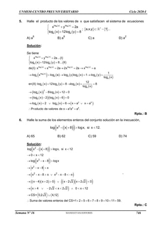 UNMSM-CENTRO PREUNIVERSITARIO Ciclo 2020-I
5. Halle el producto de los valores de x que satisfacen el sistema de ecuaciones
   
   
   
a a
log y log x
+
a a
x y 2a
; a,x,y 1 .
log x 12log y 8
  

 

 


.
A) a
6
B) a
8
C) a D) a
2
Solución:
Se tiene
   
 
     
         
 
         
 
       
 
 
   
 
   
 
a a
a a a a
a
log y log x
a a
log y log y log y log y
log y
a a a a a
a
a a a
a
2
a a
a a
x y 2a... I
log x 12log y 8... II
de I : x x 2a 2x 2a x a
1
log x log a log y log x 1 log y
log x
12
en II : log x 12log y 8 log x 8
log x
log x 8log x 12 0
log x 2 log x 6 0
  


 


     
     
    
   
   
     
2 6
a a
2 6 8
log x 2 log x 6 x a x a
Pr oducto de valores de x a a a .
       
  
Rpta.: B
6. Halle la suma de los elementos enteros del conjunto solución en la inecuación,
 
 
2
log x x 8 logx, si x 12.
   
A) 65 B) 62 C) 59 D) 74
Solución:
 
 
 
 
  
    
 
 
2
2
2
2 2
log x x 8 logx, si x 12
0 x 12
log x x 8 logx
x x 8 x
x x 8 x x x 8 x
x 4 x 2 0 x 2 2 x 2 2 0
x 4 2 2 x 2 2 0 x 12
CS= 0,2 2 4,12
Suma de valores enteros del CS=1 2 5 6 7 8 9 10 11 59.
   
  
   
   
        
       
        
 
         
,
Rpta.: C
Semana Nº 16 (Prohibida su reproducción y venta) Pág. 53
746
 