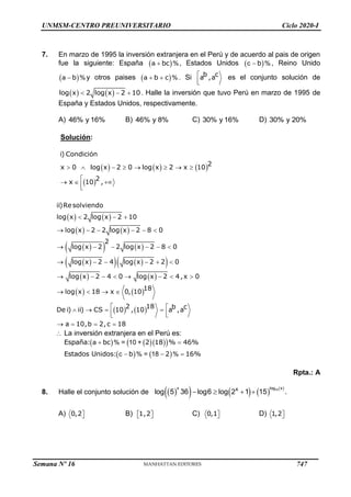 UNMSM-CENTRO PREUNIVERSITARIO Ciclo 2020-I
7. En marzo de 1995 la inversión extranjera en el Perú y de acuerdo al pais de origen
fue la siguiente: España  
a %
 bc , Estados Unidos  
c %
 b , Reino Unido
 
a %
 b y otros paises  
a %
 
b c . Si 


b c
a ,a es el conjunto solución de
   
  
log x 2 log x 2 10. Halle la inversión que tuvo Perú en marzo de 1995 de
España y Estados Unidos, respectivamente.
A) 46% y 16% B) 46% y 8% C) 30% y 16% D) 30% y 20%
Solución:
     
 
       

  


i) Condición
2
x 0 log x 2 0 log x 2 x 10
2
x 10 ,
   
   
 
   
 
   
 
   
   
   
  
     
     
     
       
   
 
   
 


   
ii)Resolviendo
log x 2 log x 2 10
log x 2 2 log x 2 8 0
2
log x 2 2 log x 2 8 0
log x 2 4 log x 2 2 0
log x 2 4 0 log x 2 4,x 0
18
log x 18 x 0, 10
2 18 b c
De i) ii) CS 10 , 10 a ,a
a 10,b 2,c 18
 La inversión extranjera en el Perú es:
    
 
   
a % = 10 +
c % = 18 %
 
  
España: bc 2 18 % 46%
Estados Unidos: b 2 16%
Rpta.: A
8. Halle el conjunto solución de  
       
15
x log x
x
log 5 36 log6 log 2 1 15 .
   
A) 

0,2 B)  
 
1,2 C) 

0,1 D) 

1,2
Semana Nº 16 (Prohibida su reproducción y venta) Pág. 53
747
 