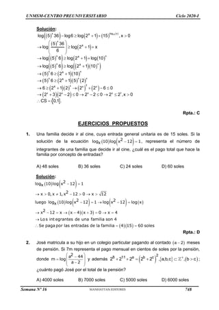 UNMSM-CENTRO PREUNIVERSITARIO Ciclo 2020-I
Solución:
 
       
 
 
 
     
 
    
 
    
      
      
  

15
x log x
x
x x
x x
x x
x x x
2
x x x
x x x x 1
x
x
x
x
x
x
x
log 5 36 log6 log 2 1 15 , x 0
5 36
log log 2 1 x
6
log 5 6 log 2 1 log 10
log 5 6 log 2 1 10
5 6 2 1 10
5 6 2 1 5 2
6 2 1 2 2 2 6 0
2 3 2 2 0 2 2 0 2 2 ,x 0
CS 0,1 .
    
 
 
   
 
 
   
  
  
  
      
         
 
Rpta.: C
EJERCICIOS PROPUESTOS
1. Una familia decide ir al cine, cuya entrada general unitaria es de 15 soles. Si la
solución de la ecuación    
 
2
log 10 log x 12 1
x , representa el número de
integrantes de una familia que decide ir al cine, ¿cuál es el pago total que hace la
familia por concepto de entradas?
A) 48 soles B) 36 soles C) 24 soles D) 60 soles
Solución:
   
       
  
  
 
      
    
        

  
2
log 10 log x 12 1
x
2
x 0, x 1, x 12 0 x 12
2 2
luego log 10 log x 12 1 log x 12 log x
x
2
x 12 x x 4 x 3 0 x 4
Los int egrantes de una familia son 4
Se paga por las entradas de la familia 4 15 60 soles
Rpta.: D
2. José matricula a su hijo en un colegio particular pagando al contado  
a 2
 meses
de pensión. Si 7m representa el pago mensual en cientos de soles por la pensión,
donde
 

 

 

 
2
a 44
m log
a 2
y además      
2
8 11 a b c
2 2 2 2 2 , a,b,c , b c

      ;
¿cuánto pagó José por el total de la pensión?
A) 4000 soles B) 7000 soles C) 5000 soles D) 6000 soles
Semana Nº 16 (Prohibida su reproducción y venta) Pág. 53
748
 