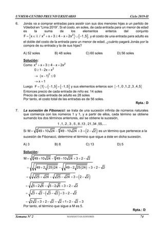 UNMSM-CENTRO PREUNIVERSITARIO Ciclo 2019-II
Semana Nº 2 (Prohibida su reproducción y venta) Pág. 55
6. Jonás va a comprar entradas para asistir con sus dos menores hijas a un partido de
Vóleibol en “Lima 2019”. Si el costo, en soles, de cada entrada para un menor de edad
es la suma de los elementos enteros del conjunto
   
2 2
F x / x x 3 4 x 2x 1,5
         , y el costo de una entrada para adulto es
el doble del costo de la entrada para un menor de edad, ¿cuánto pagará Jonás por la
compra de su entrada y la de sus hijas?
A) 52 soles B) 48 soles C) 60 soles D) 56 soles
Solución:
Como 2 2
x x 3 4 x 2x
    
 
2
2
0 1 2x x
x 1 0
x 1
  
  
 
Luego      
F 1 1,5 1,5
     y sus elementos enteros son  
1, 0 ,1,2 ,3 ,4,5

Entonces precio de cada entrada de niño es: 14 soles
Precio de cada entrada de adulto es 28 soles
Por tanto, el costo total de las entradas es de 56 soles.
Rpta.: D
7. La sucesión de Fibonacci: se trata de una sucesión infinita de números naturales
que comienza con los números 1 y 1, y a partir de ellos, cada término se obtiene
sumando los dos términos anteriores, así se obtiene la sucesión,
1 ,1, 2 , 3 , 5 , 8 ,13 , 21,34 ,55,....
Si  
4 4
M 49 10 24 49 10 24 3 2 2
       es un término que pertenece a la
sucesión de Fibonacci, determine el término que sigue a éste en dicha sucesión.
A) 3 B) 8 C) 13 D) 5
Solución:
   
 
 
4 4
M 49 10 24 49 10 24 3 2 2
49 2 25 24 49 2 25 24 3 2 2
25 24 25 24 3 2 2
5 2 6 5 2 6 3 2 2
3 2 3 2 3 2 2
2 2 3 2 2 2 1 2 2 3
      
      
      
      
      
        
Por tanto, el término que sigue a M es 5.
Rpta.: D
74
 